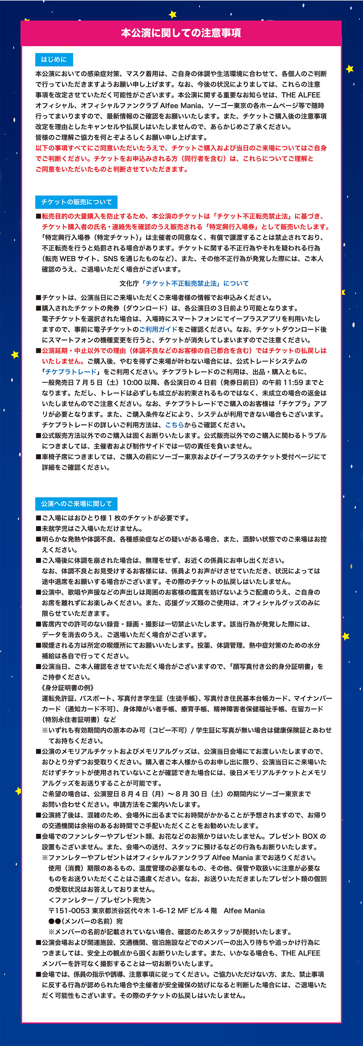 【本公演に関しての注意事項】

　はじめに　
本公演においての感染症対策、マスク着用は、ご自身の体調や生活環境に合わせて、各個人のご判断で行っていただきますようお願い申し上げます。なお、今後の状況によりましては、これらの注意事項を改定させていただく可能性がございます。本公演に関する重要なお知らせは、THE ALFEEオフィシャル、オフィシャルファンクラブAlfee Mania、ソーゴー東京の各ホームページ等で随時行ってまいりますので、最新情報のご確認をお願いいたします。また、チケットご購入後の注意事項改定を理由としたキャンセルや払戻しはいたしませんので、あらかじめご了承ください。皆様のご理解ご協力を何とぞよろしくお願い申し上げます。
以下の事項すべてにご同意いただいたうえで、チケットご購入および当日のご来場についてはご自身でご判断ください。チケットをお申込みされる方（同行者を含む）は、これらについてご理解とご同意をいただいたものと判断させていただきます。


　チケットの販売について　
■転売目的の大量購入を防止するため、本公演のチケットは「チケット不正転売禁止法」に基づき、チケット購入者の氏名・連絡先を確認のうえ販売される「特定興行入場券」として販売いたします。「特定興行入場券（特定チケット）」は主催者の同意なく、有償で譲渡することは禁止されており、不正転売を行うと処罰される場合があります。チケットに関する不正行為やそれを疑われる行為（転売WEBサイト、SNSを通じたものなど）、また、その他不正行為が発覚した際には、ご本人確認のうえ、ご退場いただく場合がございます。
　文化庁「チケット不正転売禁止法」について
■チケットは、公演当日にご来場いただくご来場者様の情報でお申込みください。
■購入されたチケットの発券（ダウンロード）は、各公演日の３日前より可能となります。電子チケットを選択された場合は、入場時にスマートフォンにてイープラスアプリを利用いたしますので、事前に電子チケットのご利用ガイドをご確認ください。なお、チケットダウンロード後にスマートフォンの機種変更を行うと、チケットが消失してしまいますのでご注意ください。
■公演延期・中止以外での理由（体調不良などのお客様の自己都合を含む）ではチケットの払戻しはいたしません。ご購入後、やむを得ずご来場が叶わない場合には、公式トレードシステムの「チケプラトレード」をご利用ください。チケプラトレードのご利用は、出品・購入ともに、一般発売日7/5（土）10:00以降、各公演日の4日前（発券日前日）の午前11:59までとなります。ただし、トレードは必ずしも成立がお約束されるものではなく、未成立の場合の返金はいたしませんのでご注意ください。なお、チケプラトレードでご購入のお客様は「チケプラ」アプリが必要となります。また、ご購入条件などにより、システムが利用できない場合もございます。チケプラトレードの詳しいご利用方法は、こちらからご確認ください。
■公式販売方法以外でのご購入は固くお断りいたします。公式販売以外でのご購入に関わるトラブルにつきましては、主催者および制作サイドでは一切の責任を負いません。
■車椅子席につきましては、ご購入の前にソーゴー東京およびイープラスのチケット受付ページにて詳細をご確認ください。


　公演へのご来場に関して　
■ご入場にはおひとり様1枚のチケットが必要です。
■未就学児はご入場いただけません。
■明らかな発熱や体調不良、各種感染症などの疑いがある場合、また、酒酔い状態でのご来場はお控えください。
■ご入場後に体調を崩された場合は、無理をせず、お近くの係員にお申し出ください。なお、体調不良とお見受けするお客様には、係員よりお声がけさせていただき、状況によっては途中退席をお願いする場合がございます。その際のチケットの払戻しはいたしません。
■公演中、歌唱や声援などの声出しは周囲のお客様の鑑賞を妨げないようご配慮のうえ、ご自身のお席を離れずにお楽しみください。また、応援グッズ類のご使用は、オフィシャルグッズのみに限らせていただきます。
■客席内での許可のない録音・録画・撮影は一切禁止いたします。該当行為が発覚した際には、データを消去のうえ、ご退場いただく場合がございます。
■喫煙される方は所定の喫煙所にてお願いいたします。投薬、体調管理、熱中症対策のための水分補給は各自で行ってください。
■公演当日、ご本人確認をさせていただく場合がございますので、「顔写真付き公的身分証明書」をご持参ください。
　《身分証明書の例》
運転免許証、パスポート、写真付き学生証（生徒手帳）、写真付き住民基本台帳カード、マイナンバーカード（通知カード不可）、身体障がい者手帳、療育手帳、精神障害者保健福祉手帳、在留カード（特別永住者証明書）など
　※いずれも有効期間内の原本のみ可（コピー不可）/学生証に写真が無い場合は健康保険証とあわせてお持ちください。
■公演のメモリアルチケットおよびメモリアルグッズは、公演当日会場にてお渡しいたしますので、おひとり分ずつお受取りください。購入者ご本人様からのお申し出に限り、公演当日にご来場いただけずチケットが使用されていないことが確認できた場合には、後日メモリアルチケットとメモリアルグッズをお送りすることが可能です。ご希望の場合は、公演翌日8月4日（月）～8月30日（土）の期間内にソーゴー東京までお問い合わせください。申請方法をご案内いたします。
■公演終了後は、混雑のため、会場外に出るまでにお時間がかかることが予想されますので、お帰りの交通機関は余裕のあるお時間でご手配いただくことをお勧めいたします。
■会場でのファンレターやプレゼント類、お花などのお預かりはいたしません。プレゼントBOXの設置もございません。また、会場への送付、スタッフに預けるなどの行為もお断りいたします。
※ファンレターやプレゼントはオフィシャルファンクラブAlfee Maniaまでお送りください。使用（消費）期限のあるもの、温度管理の必要なもの、その他、保管や取扱いに注意が必要なものをお送りいただくことはご遠慮ください。なお、お送りいただきましたプレゼント類の個別の受取状況はお答えしておりません。
＜ファンレター/プレゼント宛先＞
〒151-0053 東京都渋谷区代々木1-6-12 MFビル4階　Alfee Mania
　　●●（メンバーの名前）宛
　　※メンバーの名前が記載されていない場合、確認のためスタッフが開封いたします。
■公演会場および関連施設、交通機関、宿泊施設などでのメンバーの出入り待ちや追っかけ行為につきましては、安全上の観点から固くお断りいたします。また、いかなる場合も、THE ALFEEメンバーを許可なく撮影することは一切お断りいたします。
■会場では、係員の指示や誘導、注意事項に従ってください。ご協力いただけない方、また、禁止事項に反する行為が認められた場合や主催者が安全確保の妨げになると判断した場合には、ご退場いただく可能性もございます。その際のチケットの払戻しはいたしません。