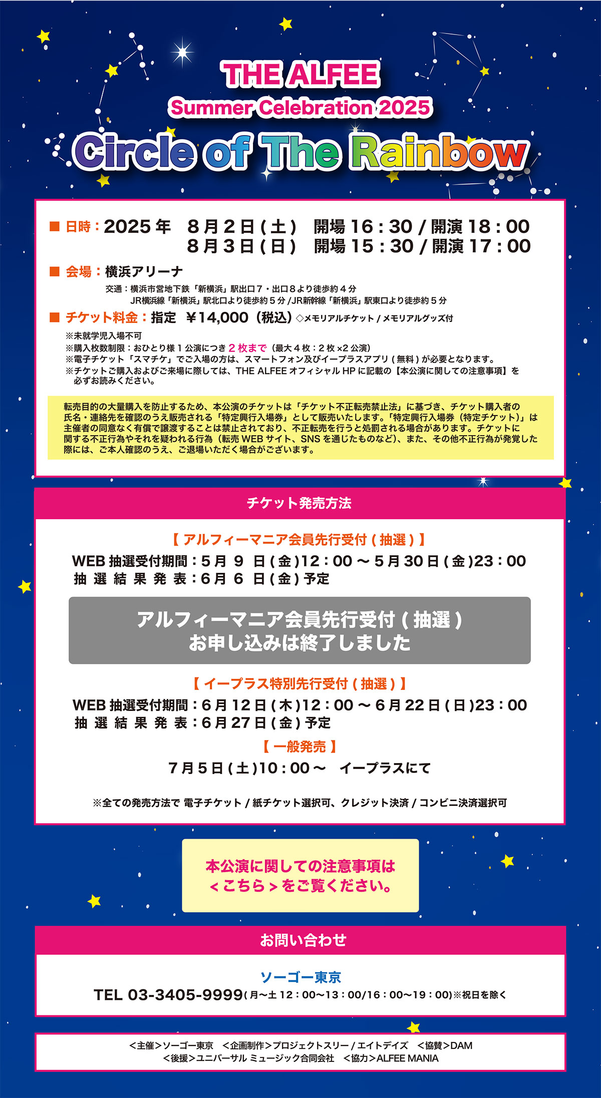 THE ALFEE
Summer Celebration 2025
Circle of The Rainbow

○日　　時	2025年　	8月 2日（土）　開場16:30/開演18:00
		8月 3日（日）　開場15:30/開演17:00
○会　　場	横浜アリーナ
○料　　金	指定 ￥14,000 （税込）
 ※メモリアルチケット/メモリアルグッズ付（公演当日配布）
	
※未就学児入場不可
	
※購入枚数制限：おひとり様1公演につき2枚まで（最大4枚：2枚×2公演）
	
※電子チケット「スマチケ」でご入場の方は、スマートフォン及びイープラスアプ
リ(無料)が必要となります。

※転売目的の大量購入を防止するため、本公演のチケットは「チケット不正転売禁止法」に基づき、チケット購入者の氏名・連絡先を確認のうえ販売される「特定興行入場券」として販売いたします。「特定興行入場券（特定チケット）」は主催者の同意なく有償で譲渡することは禁止されており、不正転売を行うと処罰される場合があります。チケットに関する不正行為やそれを疑われる行為（転売WEB
サイト、SNSを通じたものなど）、また、その他不正行為が発覚した際には、ご本人確認のうえ、ご退場いただく場合がございます。
※チケットご購入およびご来場に際しては、THE ALFEEオフィシャルHPに記載の【本公演に関しての注意事項】を必ずお読みください。

○発売方法	■アルフィーマニア会員先行受付
　受付期間は終了しました
※おひとり様1公演につき2枚まで（最大4枚：2枚×2公演）
※電子チケット/紙チケット選択可、クレジット決済/コンビニ決済選択可
※抽選結果発表：6月6日（金）予定

お申し込みはこちら

■イープラス特別先行受付
　WEB抽選受付期間：6月12日（木）12:00～6月22日（日）23:00
　
※電子チケット/紙チケット選択可、クレジット決済/コンビニ決済選択可
※抽選結果発表：6月27日（金）予定
■一般発売：7月5日（土）10:00～　イープラスにて

※電子チケット/紙チケット選択可、クレジット決済/コンビニ決済選択可
	
	★チケット発券：公演3日前より

○お問い合わせ	ソーゴー東京
03-3405-9999（月～土12:00-13:00/16:00-19:00）　※祝日を除く

   ＜主催＞	ソーゴー東京
	＜企画制作＞	プロジェクトスリー/エイトデイズ
	＜協賛＞	DAM
	＜後援＞	ユニバーサル ミュージック合同会社
	＜協力＞	ALFEE MANIA